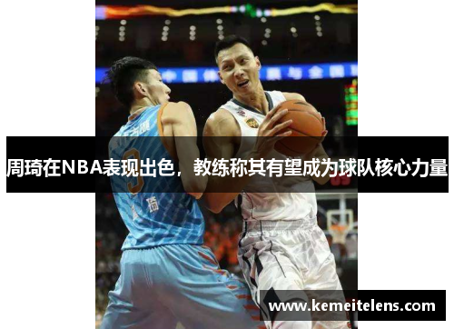 周琦在NBA表现出色，教练称其有望成为球队核心力量